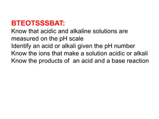 BTEOTSSSBAT:
Know that acidic and alkaline solutions are
measured on the pH scale
Identify an acid or alkali given the pH number
Know the ions that make a solution acidic or alkali
Know the products of an acid and a base reaction
 