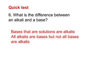 Quick test
Bases that are solutions are alkalis
All alkalis are bases but not all bases
are alkalis
6. What is the difference between
an alkali and a base?
 
