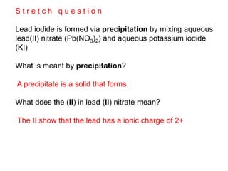 S t r e t c h q u e s t i o n
Lead iodide is formed via precipitation by mixing aqueous
lead(II) nitrate (Pb(NO3)2) and aqueous potassium iodide
(KI)
What is meant by precipitation?
A precipitate is a solid that forms
What does the (II) in lead (II) nitrate mean?
The II show that the lead has a ionic charge of 2+
 