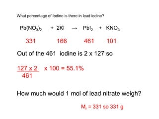 What percentage of Iodine is there in lead iodine?
Pb(NO3)2 + 2KI → PbI2 + KNO3
How much would 1 mol of lead nitrate weigh?
331 166 461 101
Out of the 461 iodine is 2 x 127 so
127 x 2 x 100 = 55.1%
461
Mr = 331 so 331 g
 