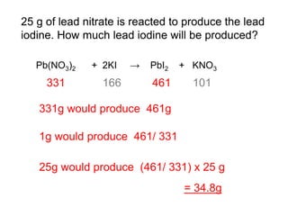 25 g of lead nitrate is reacted to produce the lead
iodine. How much lead iodine will be produced?
Pb(NO3)2 + 2KI → PbI2 + KNO3
331 166 461 101
331g would produce 461g
1g would produce 461/ 331
25g would produce (461/ 331) x 25 g
= 34.8g
 