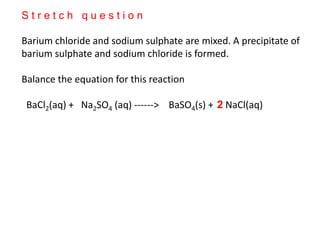 S t r e t c h q u e s t i o n
Barium chloride and sodium sulphate are mixed. A precipitate of
barium sulphate and sodium chloride is formed.
Balance the equation for this reaction
BaCl2(aq) + Na2SO4 (aq) ------> BaSO4(s) + NaCl(aq)2
 