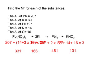 Find the Mr for each of the substances.
The Ar of Pb = 207
The Ar of K = 39
The Ar of I = 127
The Ar of N = 14
The Ar of O= 16
Pb(NO3)2 + 2KI → PbI2 + KNO3
207 + (14+3 x 16) x 2
331
39 + 127
166
207 + 2 x 127
461
39 + 14+ 16 x 3
101
 