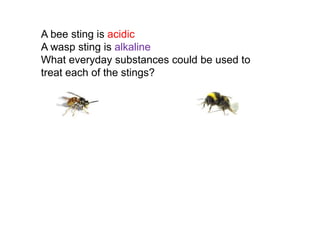A bee sting is acidic
A wasp sting is alkaline
What everyday substances could be used to
treat each of the stings?
 