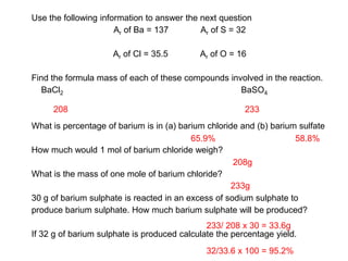 Use the following information to answer the next question
Ar of Ba = 137 Ar of S = 32
Ar of Cl = 35.5 Ar of O = 16
Find the formula mass of each of these compounds involved in the reaction.
BaCl2 BaSO4
What is percentage of barium is in (a) barium chloride and (b) barium sulfate
How much would 1 mol of barium chloride weigh?
What is the mass of one mole of barium chloride?
30 g of barium sulphate is reacted in an excess of sodium sulphate to
produce barium sulphate. How much barium sulphate will be produced?
If 32 g of barium sulphate is produced calculate the percentage yield.
208 233
65.9% 58.8%
208g
233g
233/ 208 x 30 = 33.6g
32/33.6 x 100 = 95.2%
 