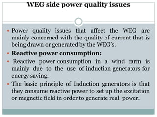WEG side power quality issues
 Power quality issues that affect the WEG are
mainly concerned with the quality of current that is
being drawn or generated by the WEG’s.
 Reactive power consumption:
 Reactive power consumption in a wind farm is
mainly due to the use of induction generators for
energy saving.
 The basic principle of Induction generators is that
they consume reactive power to set up the excitation
or magnetic field in order to generate real power.
 