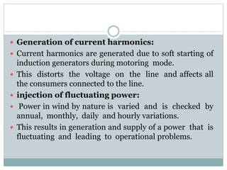  Generation of current harmonics:
 Current harmonics are generated due to soft starting of
induction generators during motoring mode.
 This distorts the voltage on the line and affects all
the consumers connected to the line.
 injection of fluctuating power:
 Power in wind by nature is varied and is checked by
annual, monthly, daily and hourly variations.
 This results in generation and supply of a power that is
fluctuating and leading to operational problems.
 