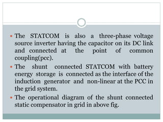  The STATCOM is also a three-phase voltage
source inverter having the capacitor on its DC link
and connected at the point of common
coupling(pcc).
 The shunt connected STATCOM with battery
energy storage is connected as the interface of the
induction generator and non-linear at the PCC in
the grid system.
 The operational diagram of the shunt connected
static compensator in grid in above fig.
 