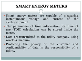 SMART ENERGY METERS
 Smart energy meters are capable of measuring
instantaneous voltage and current of the
electrical circuit.
 The parameters of time information for time of
use (TOU) calculations can be stored inside the
meter.
 Data are transmitted to the utility company using
wireless medium.
 Protecting the privacy of the customer and
confidentiality of data is the responsibility of a
utility.
 