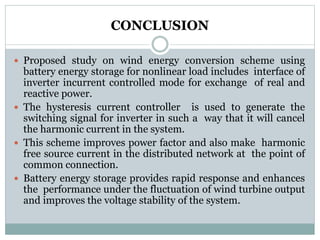 CONCLUSION
 Proposed study on wind energy conversion scheme using
battery energy storage for nonlinear load includes interface of
inverter incurrent controlled mode for exchange of real and
reactive power.
 The hysteresis current controller is used to generate the
switching signal for inverter in such a way that it will cancel
the harmonic current in the system.
 This scheme improves power factor and also make harmonic
free source current in the distributed network at the point of
common connection.
 Battery energy storage provides rapid response and enhances
the performance under the fluctuation of wind turbine output
and improves the voltage stability of the system.
 