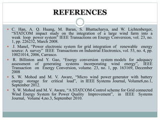 REFERENCES
 C. Han, A. Q. Huang, M. Baran, S. Bhattacharya, and W. Lichtenberger,
“STATCOM impact study on the integration of a large wind farm into a
weak loop power system” IEEE Transactions on Energy Conversion, vol. 23, no.
1, pp. 226232, March 2008.
 J. Manel, “Power electronic system for grid integration of renewable energy
source: A survey” IEEE Transactions on Industrial Electronics, vol. 53, no. 4, pp.
10021014, 2006, Carrasco.
 R. Billinton and Y. Gao, “Energy conversion system models for adequacy
assessment of generating systems incorporating wind energy”, IEEE
Transaction on Energy Conversion, volume. 23, no. 1, pp. 163169, December
2008
 S. W. Mohod and M. V. Aware, “Micro wind power generator with battery
energy storage for critical load”, in IEEE Systems Journal, Volume6,no.1,
September 2012.
 S. W. Mohod and M. V. Aware, “A STATCOM-Control scheme for Grid connected
Wind Energy System for Power Quality Improvement”, in IEEE Systems
Journal, Volume 4,no.3, September 2010.
 