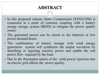 ABSTRACT
 In this proposed scheme Static Compensator (STATCOM) is
connected at a point of common coupling with a battery
energy storage system (BESS) to mitigate the power quality
issues.
 The generated power can be stored in the batteries at low
power demand hours.
 The combination of battery storage with wind energy
generation system will synthesize the output waveform by
absorbing or injecting reactive power and enable the real
power flow required by the load.
 Due to the fluctuation nature of the wind power injection into
an electric grid affects the power quality.
 