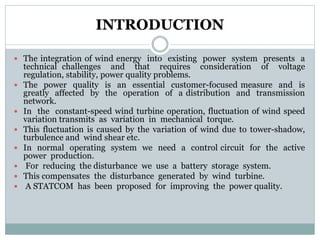 INTRODUCTION
 The integration of wind energy into existing power system presents a
technical challenges and that requires consideration of voltage
regulation, stability, power quality problems.
 The power quality is an essential customer-focused measure and is
greatly affected by the operation of a distribution and transmission
network.
 In the constant-speed wind turbine operation, fluctuation of wind speed
variation transmits as variation in mechanical torque.
 This fluctuation is caused by the variation of wind due to tower-shadow,
turbulence and wind shear etc.
 In normal operating system we need a control circuit for the active
power production.
 For reducing the disturbance we use a battery storage system.
 This compensates the disturbance generated by wind turbine.
 A STATCOM has been proposed for improving the power quality.
 
