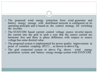  The proposed wind energy extraction from wind generator and
battery energy storage with distributed network is configured on its
operating principle and is based on the control strategy for switching
the inverter.
 The STATCOM based current control voltage source inverter injects
the current into the grid in such a way that the source current are
harmonic free and there is phase difference with respect to source
voltage has some desired value .
 The proposed system is implemented for power quality improvement at
point of common coupling (PCC) , as shown in above Fig.
 The grid connected system in above Fig. shows wind energy
generation system and battery energy storage system with STATCOM.
 