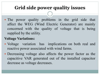 Grid side power quality issues
 The power quality problems in the grid side that
affect the WEG (Wind Electric Generator) are mainly
concerned with the quality of voltage that is being
supplied by the utility.
Voltage Variations:
 Voltage variation has implications on both real and
reactive power associated with wind farms.
 Decreasing voltage also affects the power factor as the
capacitive VAR generated out of the installed capacitor
decrease as voltage decreases.
 