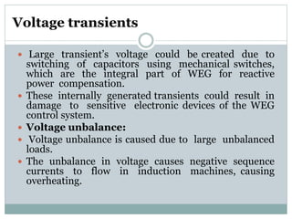 Voltage transients
 Large transient’s voltage could be created due to
switching of capacitors using mechanical switches,
which are the integral part of WEG for reactive
power compensation.
 These internally generated transients could result in
damage to sensitive electronic devices of the WEG
control system.
 Voltage unbalance:
 Voltage unbalance is caused due to large unbalanced
loads.
 The unbalance in voltage causes negative sequence
currents to flow in induction machines, causing
overheating.
 