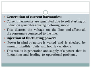  Generation of current harmonics:
 Current harmonics are generated due to soft starting of
induction generators during motoring mode.
 This distorts the voltage on the line and affects all
the consumers connected to the line.
 injection of fluctuating power:
 Power in wind by nature is varied and is checked by
annual, monthly, daily and hourly variations.
 This results in generation and supply of a power that is
fluctuating and leading to operational problems.
 