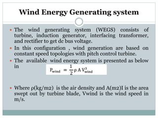 Wind Energy Generating system
 The wind generating system (WEGS) consists of
turbine, induction generator, interfacing transformer,
and rectifier to get dc bus voltage.
 In this configuration , wind generation are based on
constant speed topologies with pitch control turbine.
 The available wind energy system is presented as below
in
 Where ρ(kg/m2) is the air density and A(m2)I is the area
swept out by turbine blade, Vwind is the wind speed in
m/s.
 