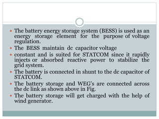  The battery energy storage system (BESS) is used as an
energy storage element for the purpose of voltage
regulation.
 The BESS maintain dc capacitor voltage
 constant and is suited for STATCOM since it rapidly
injects or absorbed reactive power to stabilize the
grid system.
 The battery is connected in shunt to the dc capacitor of
STATCOM.
 The battery storage and WEG’s are connected across
the dc link as shown above in Fig.
 The battery storage will get charged with the help of
wind generator.
 