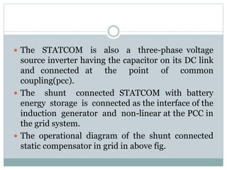  The STATCOM is also a three-phase voltage
source inverter having the capacitor on its DC link
and connected at the point of common
coupling(pcc).
 The shunt connected STATCOM with battery
energy storage is connected as the interface of the
induction generator and non-linear at the PCC in
the grid system.
 The operational diagram of the shunt connected
static compensator in grid in above fig.
 