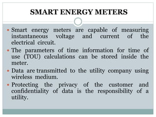 SMART ENERGY METERS
 Smart energy meters are capable of measuring
instantaneous voltage and current of the
electrical circuit.
 The parameters of time information for time of
use (TOU) calculations can be stored inside the
meter.
 Data are transmitted to the utility company using
wireless medium.
 Protecting the privacy of the customer and
confidentiality of data is the responsibility of a
utility.
 