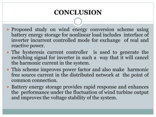 CONCLUSION
 Proposed study on wind energy conversion scheme using
battery energy storage for nonlinear load includes interface of
inverter incurrent controlled mode for exchange of real and
reactive power.
 The hysteresis current controller is used to generate the
switching signal for inverter in such a way that it will cancel
the harmonic current in the system.
 This scheme improves power factor and also make harmonic
free source current in the distributed network at the point of
common connection.
 Battery energy storage provides rapid response and enhances
the performance under the fluctuation of wind turbine output
and improves the voltage stability of the system.
 