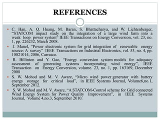 REFERENCES
 C. Han, A. Q. Huang, M. Baran, S. Bhattacharya, and W. Lichtenberger,
“STATCOM impact study on the integration of a large wind farm into a
weak loop power system” IEEE Transactions on Energy Conversion, vol. 23, no.
1, pp. 226232, March 2008.
 J. Manel, “Power electronic system for grid integration of renewable energy
source: A survey” IEEE Transactions on Industrial Electronics, vol. 53, no. 4, pp.
10021014, 2006, Carrasco.
 R. Billinton and Y. Gao, “Energy conversion system models for adequacy
assessment of generating systems incorporating wind energy”, IEEE
Transaction on Energy Conversion, volume. 23, no. 1, pp. 163169, December
2008
 S. W. Mohod and M. V. Aware, “Micro wind power generator with battery
energy storage for critical load”, in IEEE Systems Journal, Volume6,no.1,
September 2012.
 S. W. Mohod and M. V. Aware, “A STATCOM-Control scheme for Grid connected
Wind Energy System for Power Quality Improvement”, in IEEE Systems
Journal, Volume 4,no.3, September 2010.
 