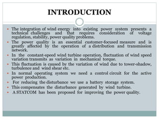 INTRODUCTION
 The integration of wind energy into existing power system presents a
technical challenges and that requires consideration of voltage
regulation, stability, power quality problems.
 The power quality is an essential customer-focused measure and is
greatly affected by the operation of a distribution and transmission
network.
 In the constant-speed wind turbine operation, fluctuation of wind speed
variation transmits as variation in mechanical torque.
 This fluctuation is caused by the variation of wind due to tower-shadow,
turbulence and wind shear etc.
 In normal operating system we need a control circuit for the active
power production.
 For reducing the disturbance we use a battery storage system.
 This compensates the disturbance generated by wind turbine.
 A STATCOM has been proposed for improving the power quality.
 