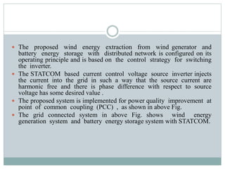  The proposed wind energy extraction from wind generator and
battery energy storage with distributed network is configured on its
operating principle and is based on the control strategy for switching
the inverter.
 The STATCOM based current control voltage source inverter injects
the current into the grid in such a way that the source current are
harmonic free and there is phase difference with respect to source
voltage has some desired value .
 The proposed system is implemented for power quality improvement at
point of common coupling (PCC) , as shown in above Fig.
 The grid connected system in above Fig. shows wind energy
generation system and battery energy storage system with STATCOM.
 