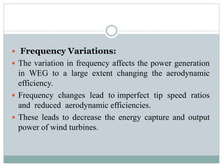  Frequency Variations:
 The variation in frequency affects the power generation
in WEG to a large extent changing the aerodynamic
efficiency.
 Frequency changes lead to imperfect tip speed ratios
and reduced aerodynamic efficiencies.
 These leads to decrease the energy capture and output
power of wind turbines.
 