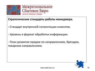 www.sale-buro.ru 16
Стратегические стандарты работы менеджера.
- Стандарт внутренней сегментации клиентов.
- Уровень и формат обработки информации.
- План развития продаж по направлениям, брендам,
товарном направлениям.
 