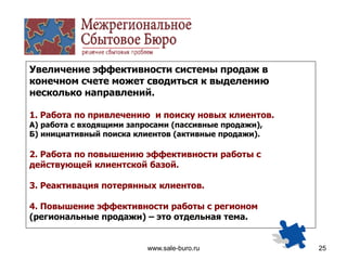 www.sale-buro.ru 25
Увеличение эффективности системы продаж в
конечном счете может сводиться к выделению
несколько направлений.
1. Работа по привлечению и поиску новых клиентов.
А) работа с входящими запросами (пассивные продажи),
Б) инициативный поиска клиентов (активные продажи).
2. Работа по повышению эффективности работы с
действующей клиентской базой.
3. Реактивация потерянных клиентов.
4. Повышение эффективности работы с регионом
(региональные продажи) – это отдельная тема.
 