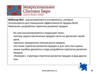 www.sale-buro.ru 26
Вебинар №3 - рассматриваются инструменты, которые
используются для повышения эффективности продаж Всей
Компании: разработка стратегии развития продаж.
На нем рассматриваются следующие темы:
- почему задача увеличения продаж часто не достигает своей
цели,
- причины замедления темпов роста продаж,
- что такое стратегия развития продаж и для чего она нужна,
- какие ошибки делаются в ходе разработки стратегии развития
продаж,
- «базовая» структура стратегии развития продаж и ряд других
тем.
 