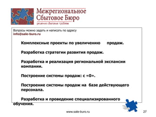www.sale-buro.ru 27
Вопросы можно задать и написать по адресу
info@sale-buro.ru
Комплексные проекты по увеличению продаж.
Разработка стратегии развития продаж.
Разработка и реализация региональной экспансии
компании.
Построение системы продаж: с «0».
Построение системы продаж на базе действующего
персонала.
Разработка и проведение специализированного
обучения.
 