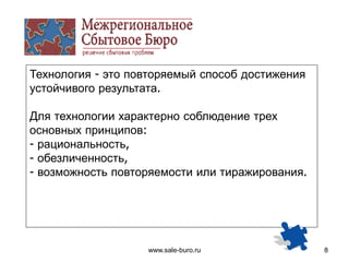 www.sale-buro.ru 8
Технология - это повторяемый способ достижения
устойчивого результата.
Для технологии характерно соблюдение трех
основных принципов:
- рациональность,
- обезличенность,
- возможность повторяемости или тиражирования.
 