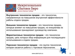 www.sale-buro.ru 9
Внутренние технологии продаж - это технологии,
направленные на повышение внутренней эффективности
работы отдела продаж.
Внешние технологии продаж - это технологии продаж,
которые влияют на повышение продаж, но инициатива их
использования принадлежит руководству компании.
Маркетинговые технологии продаж - это технологии
продаж, цель которых сбор информации для последующего
использования в отделе продаж.
Персонал технологии продаж - это группа технологий,
которая касается работы с торговым персоналом.
 