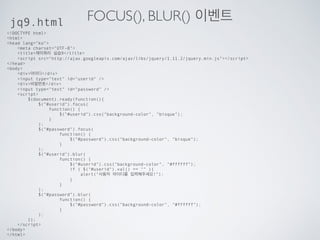 이벤트
이벤트 메서드
click() 엘리먼트가 클릭 되었을때
dblclick() 엘리먼트가 더블 클릭 되었을때
mouseenter() 엘리먼트에 마우스가 위치할때
mouseleave() 엘리먼트에서 마우스가 떠날때
mousedown() 엘리먼트를 눌렀을때
mouseup() 엘리먼트에서 누름이 끝났을때
hover() 엘리먼트 위에 위치할때
fucus() 엘리먼트 (input)에 포커스 될때
blur() 엘리먼트 (input)에 떠날때
… …
 