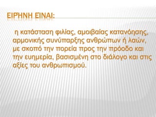 ΕΙΡΉΝΗ ΕΊΝΑΙ:
η κατάσταση φιλίας, αμοιβαίας κατανόησης,
αρμονικής συνύπαρξης ανθρώπων ή λαών,
με σκοπό την πορεία προς την πρόοδο και
την ευημερία, βασισμένη στο διάλογο και στις
αξίες του ανθρωπισμού.
 