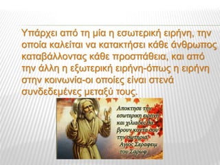Υπάρχει από τη μία η εσωτερική ειρήνη, την
οποία καλείται να κατακτήσει κάθε άνθρωπος
καταβάλλοντας κάθε προσπάθεια, και από
την άλλη η εξωτερική ειρήνη-όπως η ειρήνη
στην κοινωνία-οι οποίες είναι στενά
συνδεδεμένες μεταξύ τους.
 