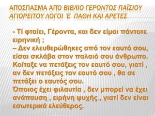 ΑΠΌΣΠΑΣΜΑ ΑΠΌ ΒΙΒΛΊΟ ΓΕΡΟΝΤΟΣ ΠΑΪΣΙΟΥ
ΑΓΙΟΡΕΙΤΟΥ ΛΟΓΟΙ Έ΄ΠΑΘΗ ΚΑΙ ΑΡΕΤΕΣ
- Τί φταίει, Γέροντα, και δεν είμαι πάντοτε
ειρηνική ;
– Δεν ελευθερώθηκες από τον εαυτό σου,
είσαι σκλάβα στον παλαιό σου άνθρωπο.
Κοίταξε να πετάξεις τον εαυτό σου, γιατί ,
αν δεν πετάξεις τον εαυτό σου , θα σε
πετάξει ο εαυτός σου.
Όποιος έχει φιλαυτία , δεν μπορεί να έχει
ανάπαυση , ειρήνη ψυχής , γιατί δεν είναι
εσωτερικά ελεύθερος.
 