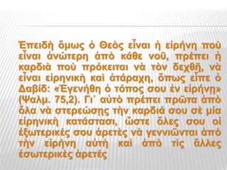 Ἐπειδὴ ὅμως ὁ Θεὸς εἶναι ἡ εἰρήνη ποὺ
εἶναι ἀνώτερη ἀπὸ κάθε νοῦ, πρέπει ἡ
καρδιὰ ποὺ πρόκειται νὰ τὸν δεχθῆ, νὰ
εἶναι εἰρηνικὴ καὶ ἀτάραχη, ὅπως εἶπε ὁ
Δαβίδ: «Ἐγενήθη ὁ τόπος σου ἐν εἰρήνῃ»
(Ψαλμ. 75,2). Γι᾿ αὐτὸ πρέπει πρῶτα ἀπὸ
ὅλα νὰ στερεώσῃς τὴν καρδιά σου σὲ μία
εἰρηνικὴ κατάστασι, ὥστε ὅλες σου οἱ
ἐξωτερικές σου ἀρετὲς νὰ γεννιῶνται ἀπὸ
τὴν εἰρήνη αὐτὴ καὶ ἀπὸ τὶς ἄλλες
ἐσωτερικὲς ἀρετές
 