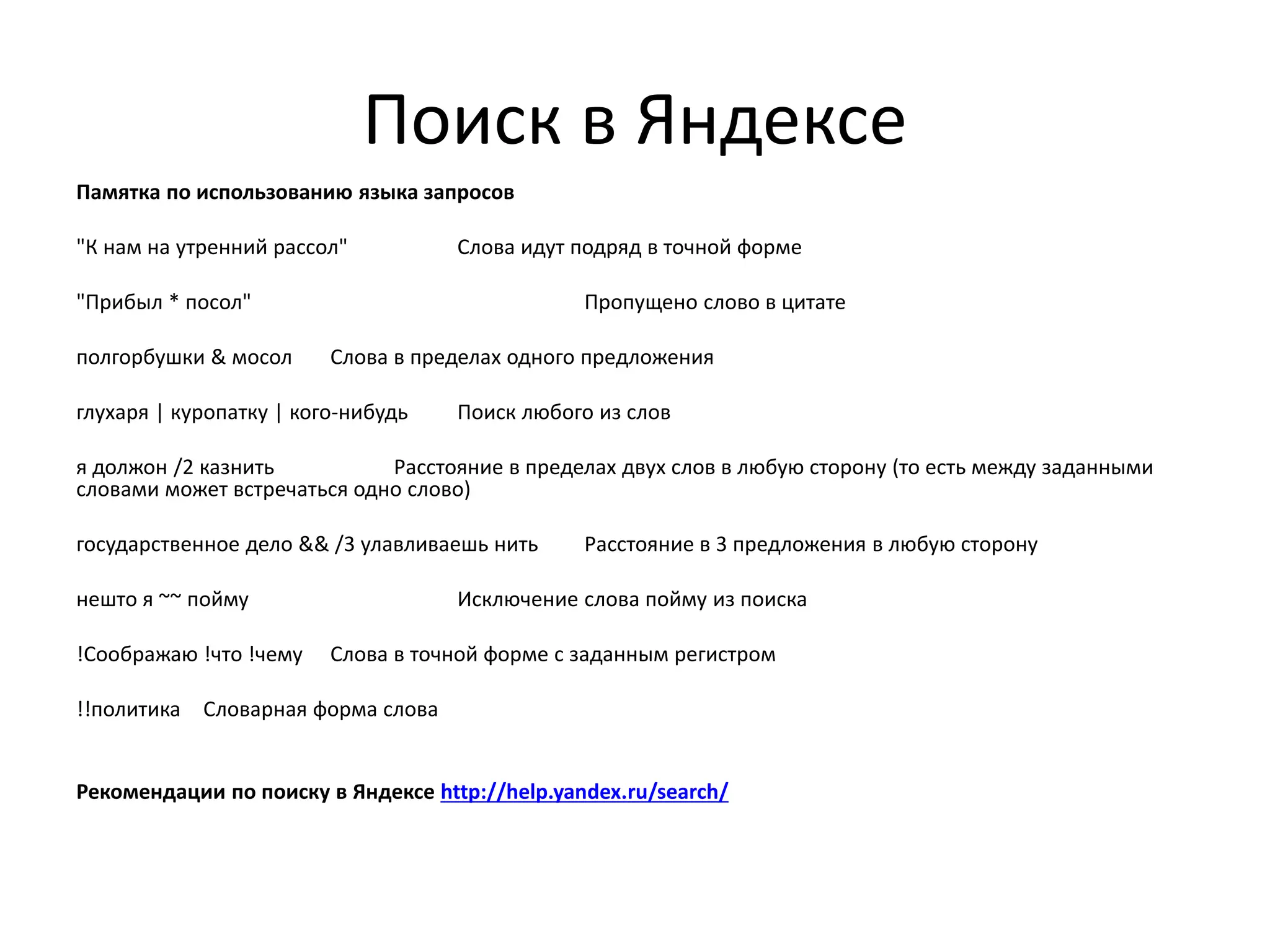 Поиск в Яндексе
Памятка по использованию языка запросов
"К нам на утренний рассол" Слова идут подряд в точной форме
"Прибыл * посол" Пропущено слово в цитате
полгорбушки & мосол Слова в пределах одного предложения
глухаря | куропатку | кого-нибудь Поиск любого из слов
я должон /2 казнить Расстояние в пределах двух слов в любую сторону (то есть между заданными
словами может встречаться одно слово)
государственное дело && /3 улавливаешь нить Расстояние в 3 предложения в любую сторону
нешто я ~~ пойму Исключение слова пойму из поиска
!Соображаю !что !чему Слова в точной форме с заданным регистром
!!политика Словарная форма слова
Рекомендации по поиску в Яндексе http://help.yandex.ru/search/
 