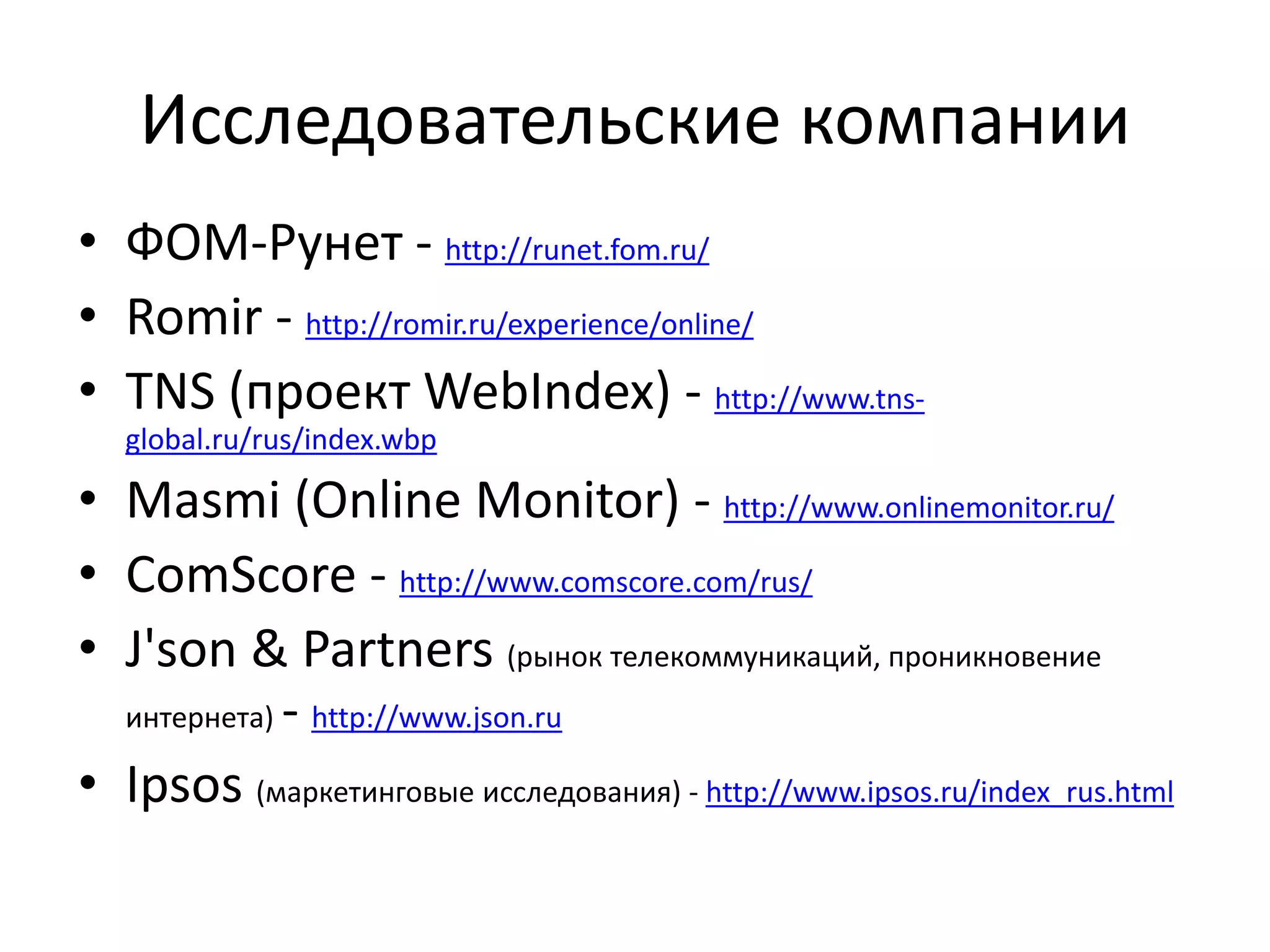 Исследовательские компании
• ФОМ-Рунет - http://runet.fom.ru/
• Romir - http://romir.ru/experience/online/
• TNS (проект WebIndex) - http://www.tns-
global.ru/rus/index.wbp
• Masmi (Online Monitor) - http://www.onlinemonitor.ru/
• ComScore - http://www.comscore.com/rus/
• J'son & Partners (рынок телекоммуникаций, проникновение
интернета) - http://www.json.ru
• Ipsos (маркетинговые исследования) - http://www.ipsos.ru/index_rus.html
 