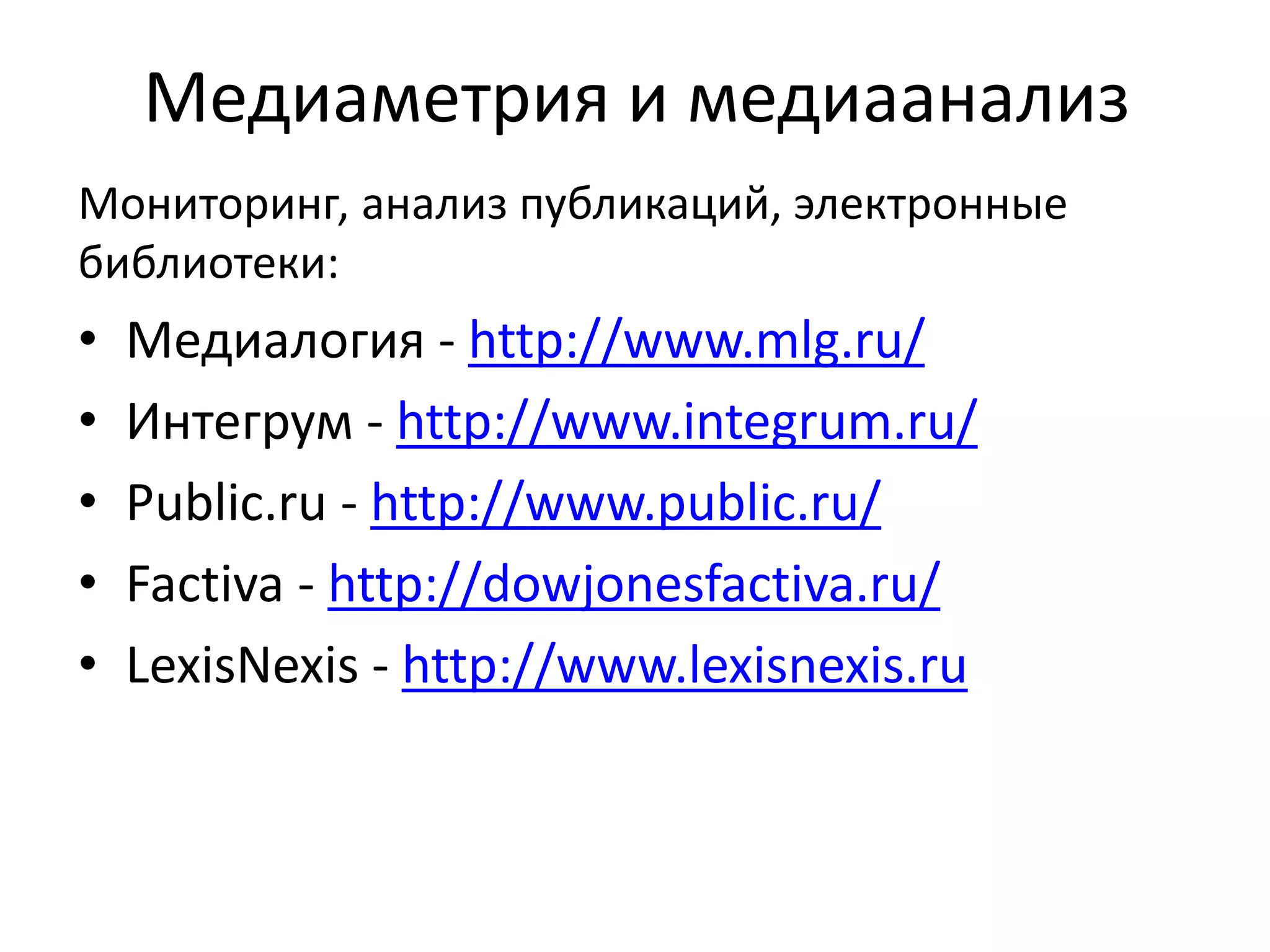 Медиаметрия и медиаанализ
Мониторинг, анализ публикаций, электронные
библиотеки:
• Медиалогия - http://www.mlg.ru/
• Интегрум - http://www.integrum.ru/
• Public.ru - http://www.public.ru/
• Factiva - http://dowjonesfactiva.ru/
• LexisNexis - http://www.lexisnexis.ru
 