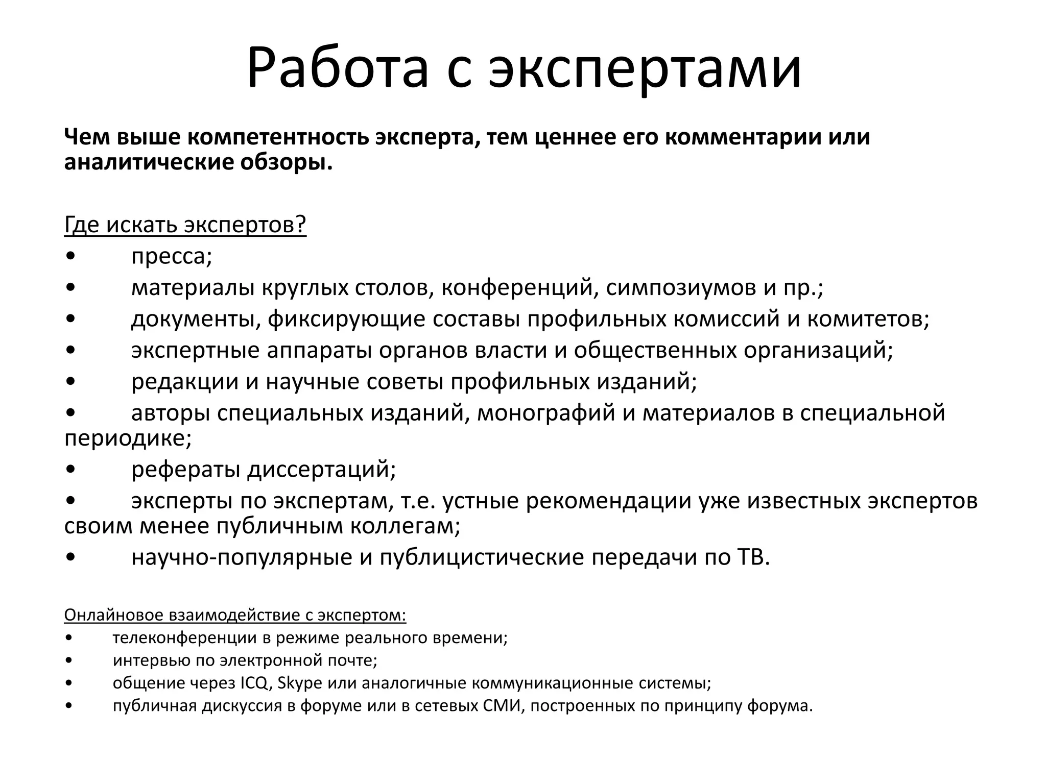 Работа с экспертами
Чем выше компетентность эксперта, тем ценнее его комментарии или
аналитические обзоры.
Где искать экспертов?
• пресса;
• материалы круглых столов, конференций, симпозиумов и пр.;
• документы, фиксирующие составы профильных комиссий и комитетов;
• экспертные аппараты органов власти и общественных организаций;
• редакции и научные советы профильных изданий;
• авторы специальных изданий, монографий и материалов в специальной
периодике;
• рефераты диссертаций;
• эксперты по экспертам, т.е. устные рекомендации уже известных экспертов
своим менее публичным коллегам;
• научно-популярные и публицистические передачи по ТВ.
Онлайновое взаимодействие с экспертом:
• телеконференции в режиме реального времени;
• интервью по электронной почте;
• общение через ICQ, Skype или аналогичные коммуникационные системы;
• публичная дискуссия в форуме или в сетевых СМИ, построенных по принципу форума.
 