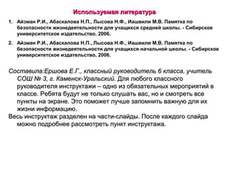 Используемая литератураИспользуемая литература
1. Айзман Р.И., Абаскалова Н.П., Лысова Н.Ф., Иашвили М.В. Памятка по
безопасности жизнедеятельности для учащихся средней школы. - Сибирское
университетское издательство, 2006.
2. Айзман Р.И., Абаскалова Н.П., Лысова Н.Ф., Иашвили М.В. Памятка по
безопасности жизнедеятельности для учащихся начальной школы. - Сибирское
университетское издательство, 2006.
Составила:Ершова Е.Г., классный руководитель 6 класса, учительСоставила:Ершова Е.Г., классный руководитель 6 класса, учитель
СОШ № 3, г. Каменск-Уральский.СОШ № 3, г. Каменск-Уральский. Для любого классногоДля любого классного
руководителя инструктажи – одно из обязательных мероприятий вруководителя инструктажи – одно из обязательных мероприятий в
классе. Ребята будут не только слушать вас, но и смотреть всеклассе. Ребята будут не только слушать вас, но и смотреть все
пункты на экране. Это поможет лучше запомнить важную для ихпункты на экране. Это поможет лучше запомнить важную для их
жизни информацию.жизни информацию.
Весь инструктаж разделен на части-слайды. После каждого слайдаВесь инструктаж разделен на части-слайды. После каждого слайда
можно подробнее рассмотреть пункт инструктажа.можно подробнее рассмотреть пункт инструктажа.
 