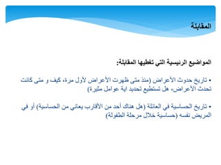 ‫المقابلة‬
‫المقابلة‬ ‫تغطيها‬ ‫التي‬ ‫الرئيسية‬ ‫المواضيع‬:
•‫األعراض‬ ‫حدوث‬ ‫تاريخ‬(‫كانت‬ ‫متى‬ ‫و‬ ‫كيف‬ ،‫مرة‬ ‫ألول‬ ‫األعراض‬ ‫ظهرت‬ ‫متى‬ ‫منذ‬
‫مثيرة‬ ‫عوامل‬ ‫اية‬ ‫تحديد‬ ‫تستطيع‬ ‫هل‬ ،‫األعراض‬ ‫تحدث‬)
•‫العائلة‬ ‫في‬ ‫الحساسية‬ ‫تاريخ‬(‫الحساسية‬ ‫من‬ ‫يعاني‬ ‫األقارب‬ ‫من‬ ‫أحد‬ ‫هناك‬ ‫هل‬)‫في‬ ‫أو‬
‫نفسه‬ ‫المريض‬(‫الطفولة‬ ‫مرحلة‬ ‫خالل‬ ‫حساسية‬)
 