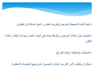 •‫بالمريض‬ ‫المحيطة‬ ‫العامة‬ ‫البيئة‬(‫الطقس‬ ‫الى‬ ‫اضافة‬ ‫العمل‬ ‫و‬ ‫العيش‬ ‫ظروف‬)
•‫حياته‬ ‫طريقة‬ ‫و‬ ‫المريض‬ ‫عادات‬ ‫حول‬ ‫تفاصيل‬(‫عادات‬ ‫و‬ ‫أليفة‬ ‫حيوانات‬ ،‫العمل‬ ،‫البيت‬ ‫في‬
‫األكل‬)
•‫النشاطات‬(‫الفراغ‬ ‫أوقات‬ ،‫الوظيفة‬)
•‫المطلوبة‬ ‫المعلومات‬ ‫جميع‬ ‫على‬ ‫للحصول‬ ‫استشارة‬ ‫من‬ ‫أكثر‬ ‫األمر‬ ‫يتطلب‬ ‫أن‬ ‫يمكن‬.
 