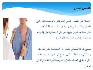 ‫البدني‬ ‫الفحص‬
‫العام‬ ‫البدني‬ ‫الفحص‬ ‫الى‬ ‫اضافة‬(‫الخ‬ ،‫الدم‬ ‫ضغط‬ ،‫الوزن‬)
‫لألعضاء‬ ‫مفصلة‬ ‫فحوصات‬ ‫باجراء‬ ‫االخصائي‬ ‫يقوم‬ ‫فقد‬
‫مثل‬ ‫الحساسية‬ ‫أعراض‬ ‫عليها‬ ‫تظهر‬ ‫ما‬ ‫عادة‬ ‫التي‬(،‫الجلد‬
‫الهوائية‬ ‫القصبات‬ ‫و‬ ‫األنف‬ ،‫الرئتين‬.)
‫المريض‬ ‫على‬ ‫الحساسية‬ ‫أثر‬ ‫بتقدير‬ ‫لالخصائي‬ ‫هذا‬ ‫يسمح‬
‫اضافيه‬ ‫فحوصات‬ ‫الى‬ ‫يحتاج‬ ‫كان‬ ‫ما‬ ‫اذا‬ ‫تحديد‬ ‫بالتالي‬ ‫و‬
‫مثل‬ ‫الحساسية‬ ‫نطاق‬ ‫خارج‬(‫في‬ ‫الرئة‬ ‫وظائف‬ ‫فحوصات‬
‫الربو‬)
 