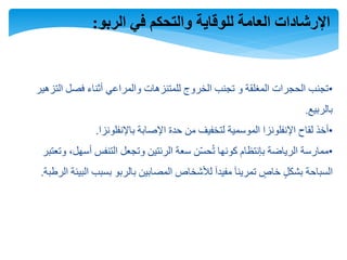 ‫الربو‬ ‫في‬ ‫والتحكم‬ ‫للوقاية‬ ‫العامة‬ ‫اإلرشادات‬:
•‫التزهير‬ ‫فصل‬ ‫أثناء‬ ‫والمراعي‬ ‫للمتنزهات‬ ‫الخروج‬ ‫تجنب‬ ‫و‬ ‫المغلقة‬ ‫الحجرات‬ ‫تجنب‬
‫بالربيع‬.
•‫باإلنفلونزا‬ ‫اإلصابة‬ ‫حدة‬ ‫من‬ ‫لتخفيف‬ ‫الموسمية‬ ‫اإلنفلونزا‬ ‫لقاح‬ ‫أخذ‬.
•‫وتعتب‬ ،‫أسهل‬ ‫التنفس‬ ‫وتجعل‬ ‫الرئتين‬ ‫سعة‬ ‫ن‬ّ‫س‬‫ح‬ُ‫ت‬ ‫كونها‬ ‫بإنتظام‬ ‫الرياضة‬ ‫ممارسة‬‫ر‬
‫ال‬ ‫البيئة‬ ‫بسبب‬ ‫بالربو‬ ‫المصابين‬ ‫لألشخاص‬ ‫مفيدآ‬ ‫تمرينآ‬ ٍ‫خاص‬ ٍ‫ل‬‫بشك‬ ‫السباحة‬‫رطبة‬.
 